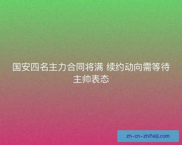 国安四名主力合同将满 续约动向需等待主帅表态 国安四名主力合同将满 续约动向需等待主帅表态