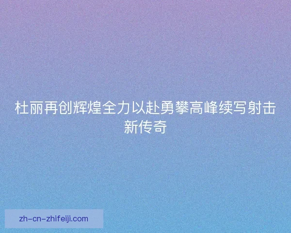 杜丽再创辉煌全力以赴勇攀高峰续写射击新传奇