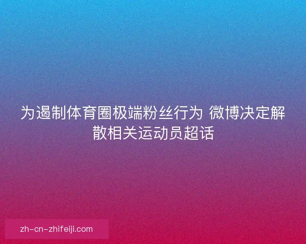 为遏制体育圈极端粉丝行为 微博决定解散相关运动员超话