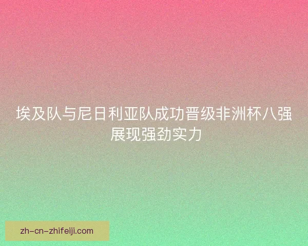 埃及队与尼日利亚队成功晋级非洲杯八强 展现强劲实力