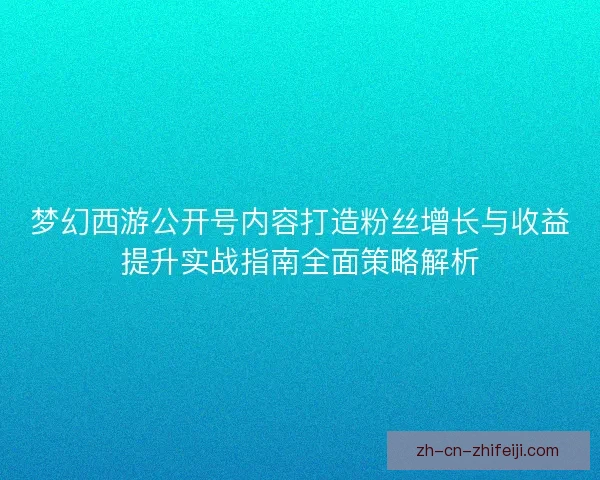 梦幻西游公开号内容打造粉丝增长与收益提升实战指南全面策略解析