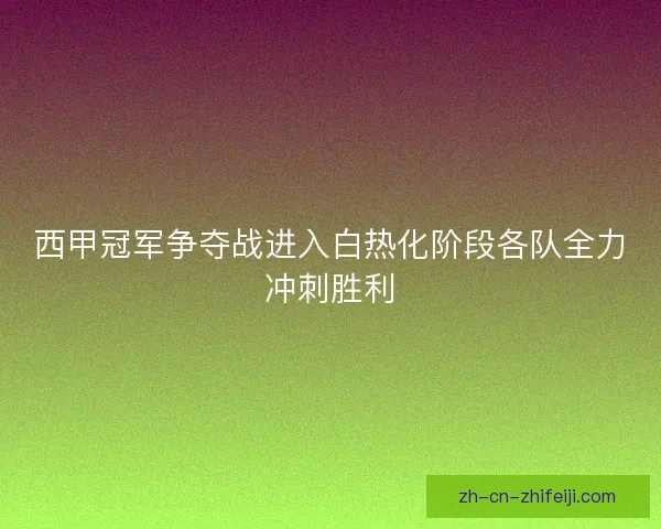 西甲冠军争夺战进入白热化阶段各队全力冲刺胜利