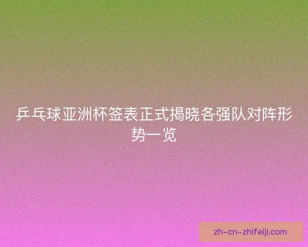乒乓球亚洲杯签表正式揭晓各强队对阵形势一览