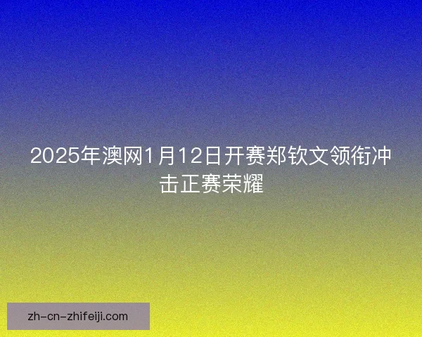 2025年澳网1月12日开赛郑钦文领衔冲击正赛荣耀 2025年澳网1月12日开赛郑钦文领衔冲击正赛荣耀
