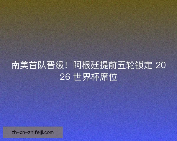 南美首队晋级！阿根廷提前五轮锁定 2026 世界杯席位