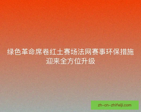 绿色革命席卷红土赛场法网赛事环保措施迎来全方位升级