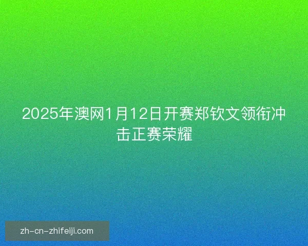 2025年澳网1月12日开赛郑钦文领衔冲击正赛荣耀