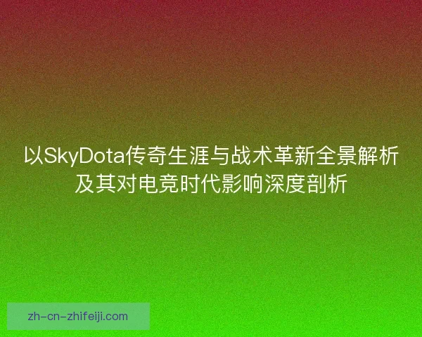 以SkyDota传奇生涯与战术革新全景解析及其对电竞时代影响深度剖析