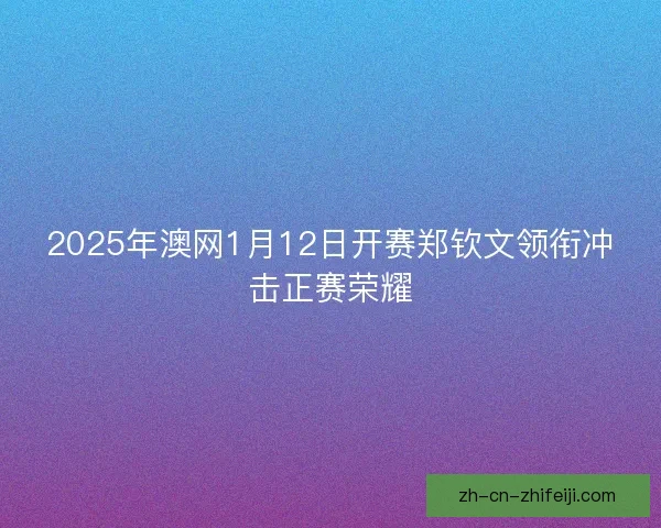 2025年澳网1月12日开赛郑钦文领衔冲击正赛荣耀