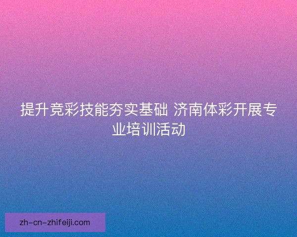 提升竞彩技能夯实基础 济南体彩开展专业培训活动