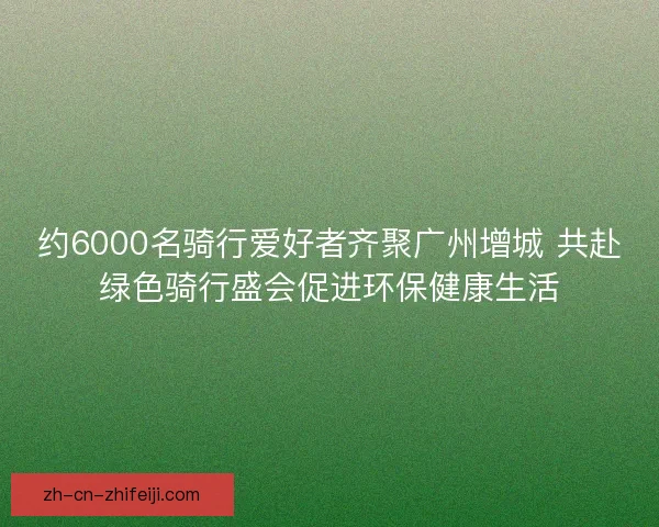 约6000名骑行爱好者齐聚广州增城 共赴绿色骑行盛会促进环保健康生活